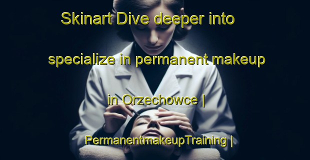Skinart Dive deeper into specialize in permanent makeup in Orzechowce | PermanentmakeupTraining | PermanentmakeupClasses | SkinartTraining-Poland